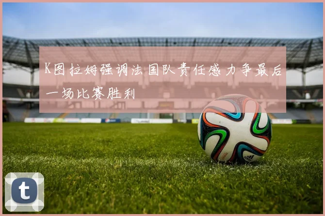 K图拉姆强调法国队责任感力争最后一场比赛胜利