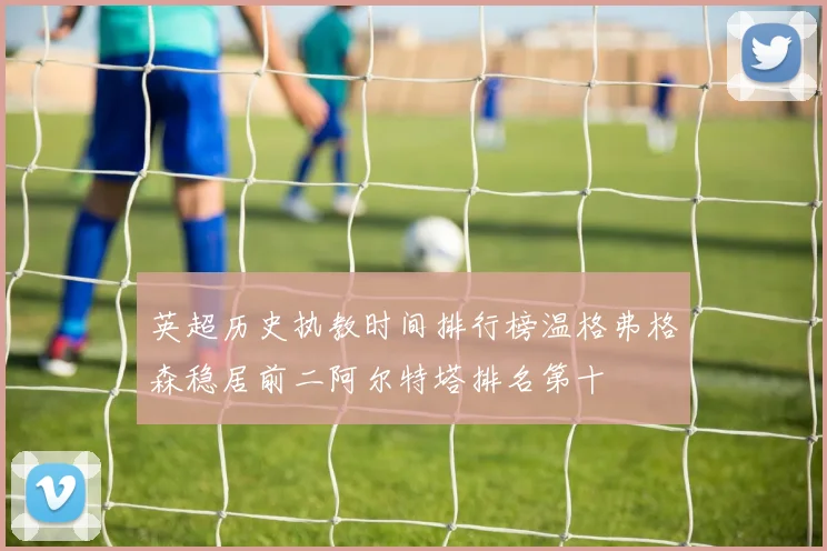 英超历史执教时间排行榜温格弗格森稳居前二阿尔特塔排名第十