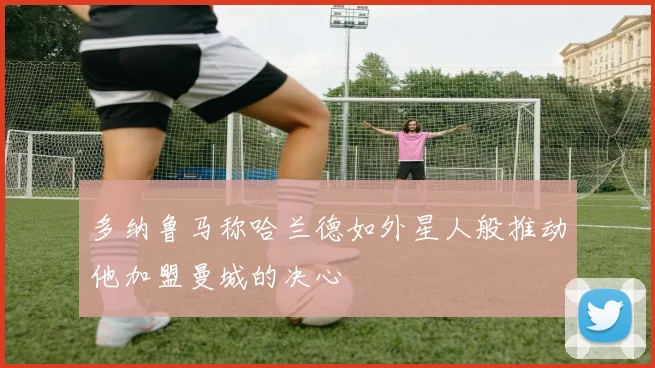 多纳鲁马称哈兰德如外星人般推动他加盟曼城的决心