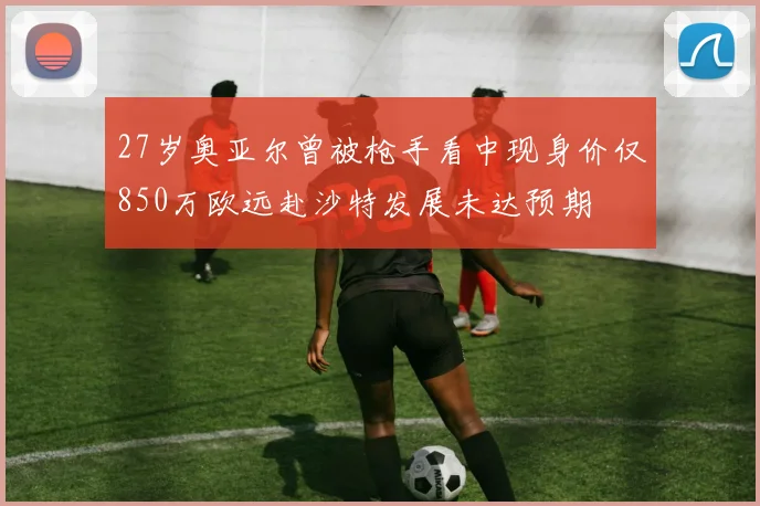 27岁奥亚尔曾被枪手看中现身价仅850万欧远赴沙特发展未达预期