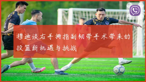 穆迪谈右手拇指副韧带手术带来的投篮新机遇与挑战