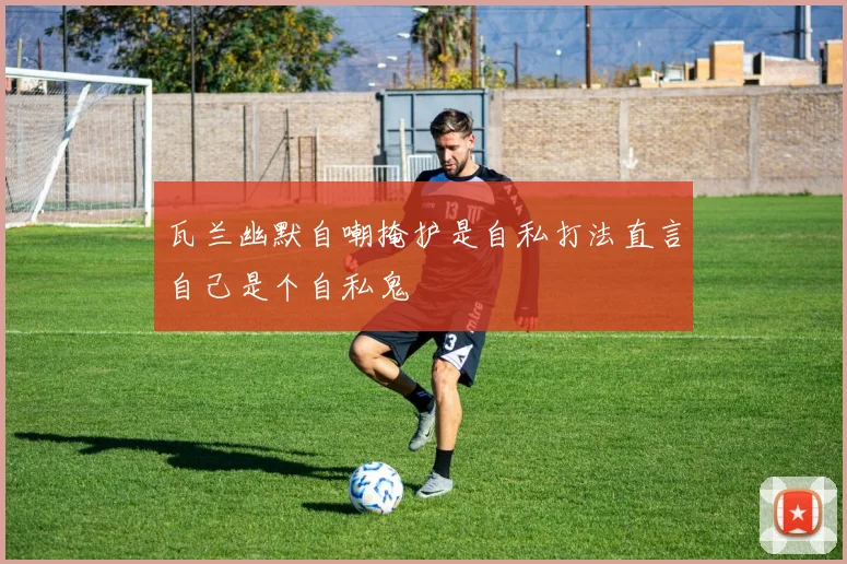 瓦兰幽默自嘲掩护是自私打法直言自己是个自私鬼