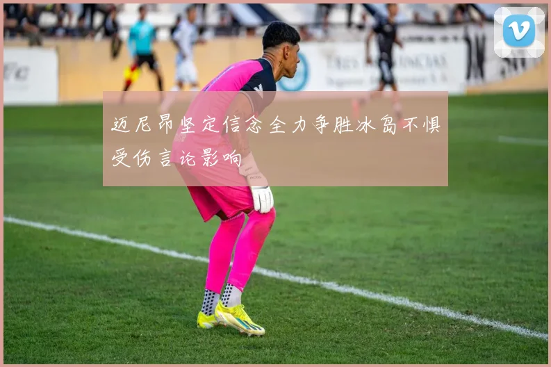 迈尼昂坚定信念全力争胜冰岛不惧受伤言论影响