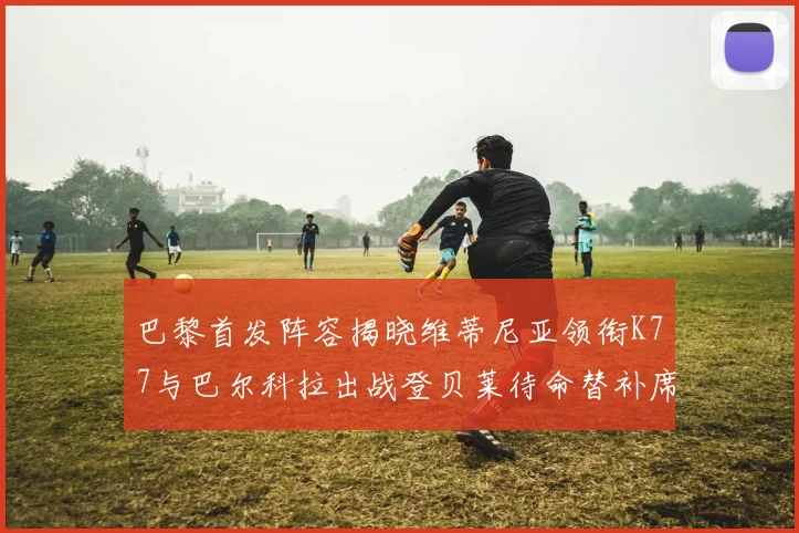 巴黎首发阵容揭晓维蒂尼亚领衔K77与巴尔科拉出战登贝莱待命替补席
