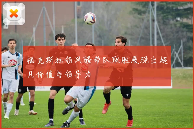 福克斯独领风骚带队取胜展现出超凡价值与领导力