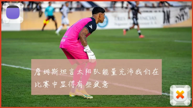 詹姆斯坦言太阳队能量充沛我们在比赛中显得有些疲惫