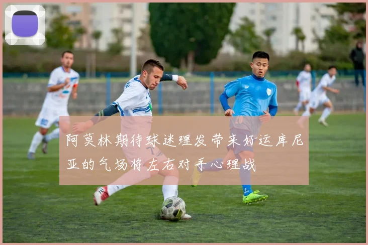 阿莫林期待球迷理发带来好运库尼亚的气场将左右对手心理战
