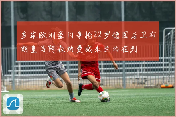 多家欧洲豪门争抢22岁德国后卫布朗皇马阿森纳曼城米兰均在列
