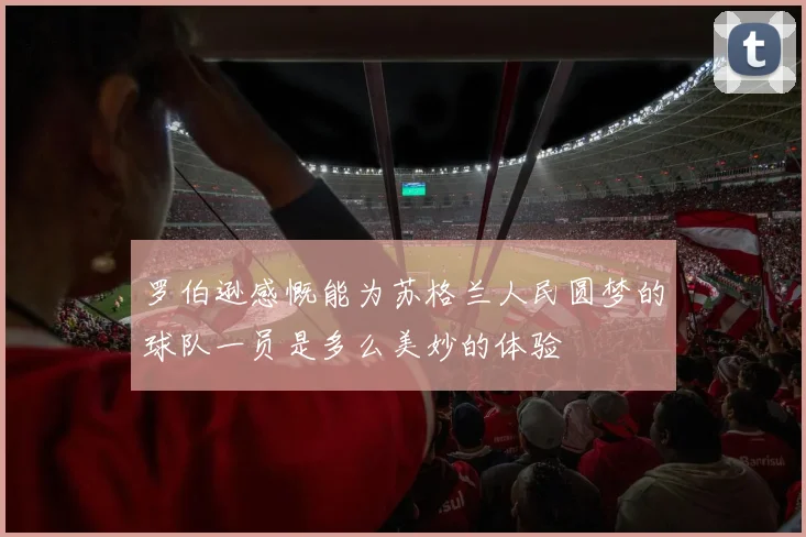罗伯逊感慨能为苏格兰人民圆梦的球队一员是多么美妙的体验