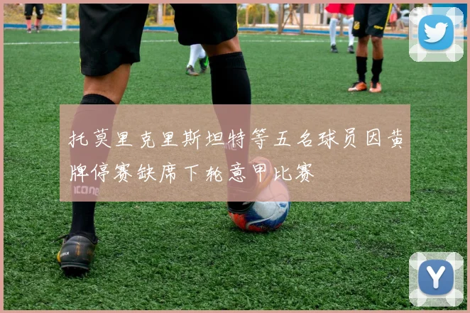 托莫里克里斯坦特等五名球员因黄牌停赛缺席下轮意甲比赛