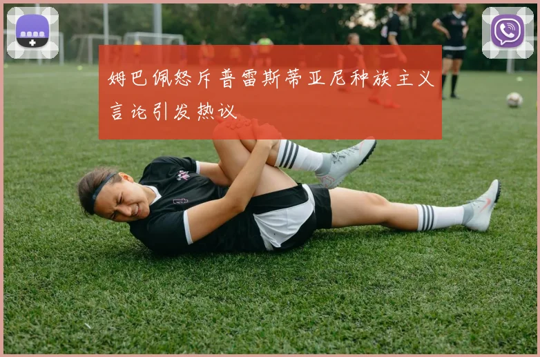 姆巴佩怒斥普雷斯蒂亚尼种族主义言论引发热议