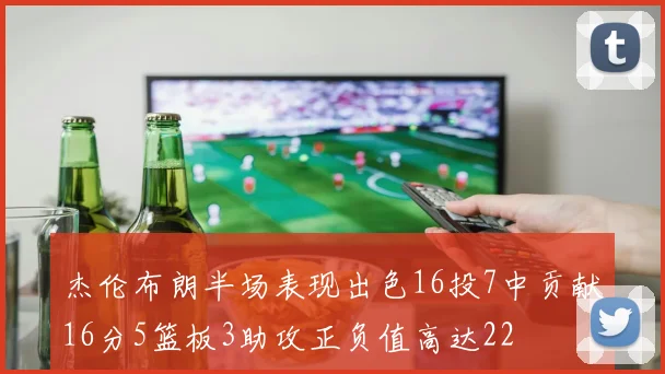 杰伦布朗半场表现出色16投7中贡献16分5篮板3助攻正负值高达22