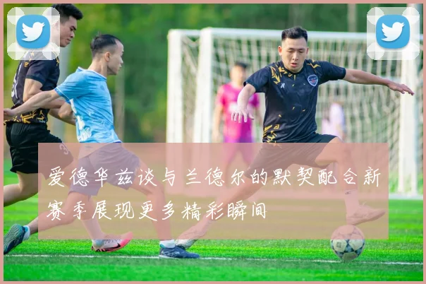 爱德华兹谈与兰德尔的默契配合新赛季展现更多精彩瞬间
