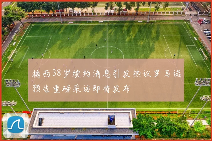 梅西38岁续约消息引发热议罗马诺预告重磅采访即将发布