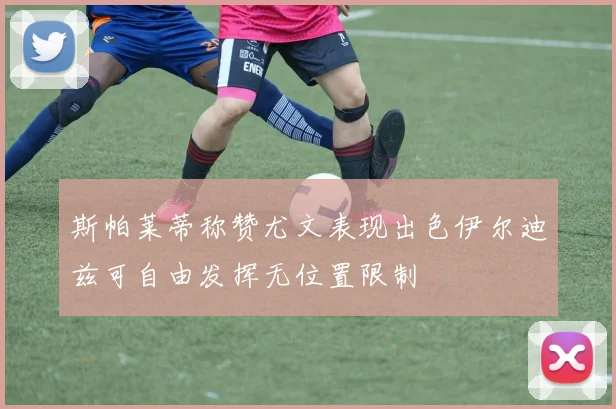 斯帕莱蒂称赞尤文表现出色伊尔迪兹可自由发挥无位置限制