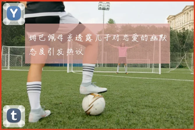 姆巴佩母亲透露儿子对恋爱的幽默态度引发热议