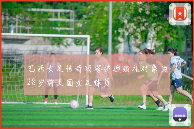 巴西女足传奇玛塔将迎婚礼对象为28岁前美国女足球员