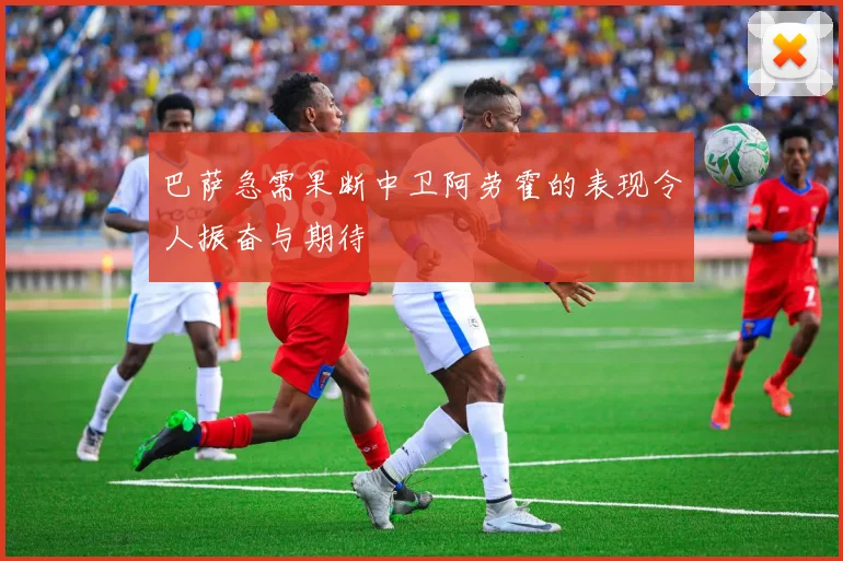 巴萨急需果断中卫阿劳霍的表现令人振奋与期待