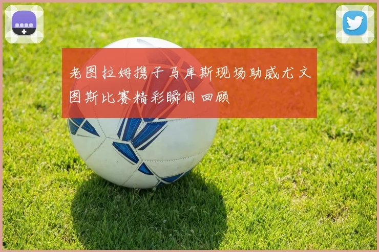 老图拉姆携子马库斯现场助威尤文图斯比赛精彩瞬间回顾