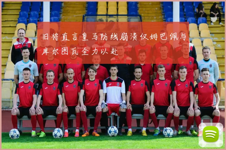 旧将直言皇马防线崩溃仅姆巴佩与库尔图瓦全力以赴